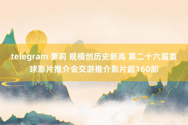 telegram 萝莉 规模创历史新高 第二十六届寰球影片推介会交游推介影片超160部