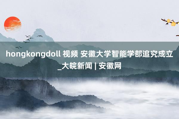 hongkongdoll 视频 安徽大学智能学部追究成立_大皖新闻 | 安徽网