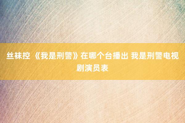 丝袜控 《我是刑警》在哪个台播出 我是刑警电视剧演员表