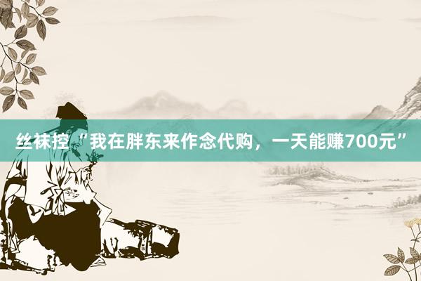 丝袜控 “我在胖东来作念代购，一天能赚700元”