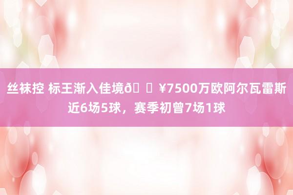丝袜控 标王渐入佳境🔥7500万欧阿尔瓦雷斯近6场5球，赛季初曾7场1球