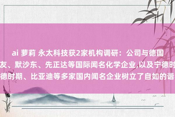 ai 萝莉 永太科技获2家机构调研：公司与德国默克、巴斯夫、拜耳、住友、默沙东、先正达等国际闻名化学企业，以及宁德时期、比亚迪等多家国内闻名企业树立了自如的谐和磋磨（附调研问答）