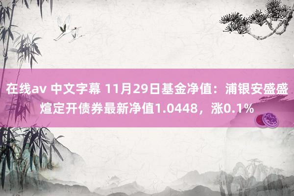 在线av 中文字幕 11月29日基金净值：浦银安盛盛煊定开债券最新净值1.0448，涨0.1%