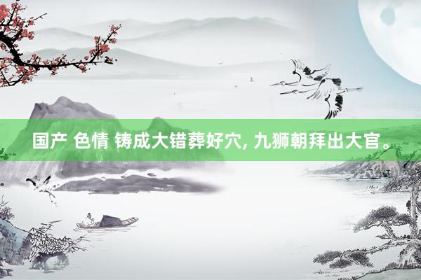 国产 色情 铸成大错葬好穴， 九狮朝拜出大官。