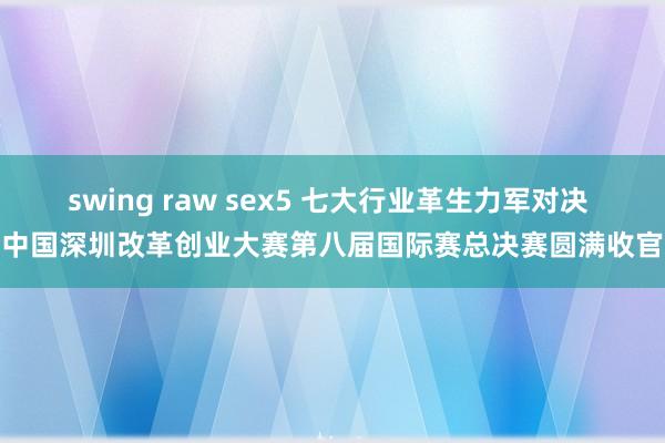 swing raw sex5 七大行业革生力军对决 中国深圳改革创业大赛第八届国际赛总决赛圆满收官