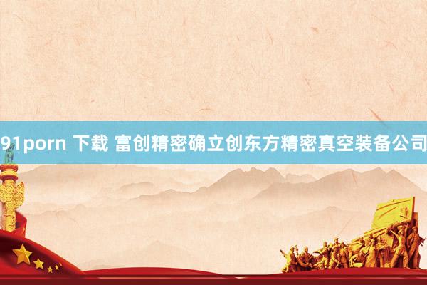 91porn 下载 富创精密确立创东方精密真空装备公司
