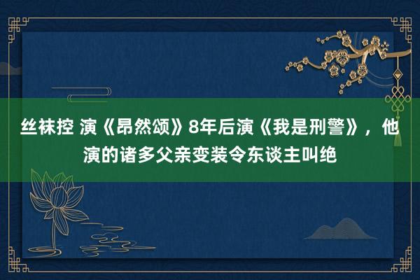 丝袜控 演《昂然颂》8年后演《我是刑警》，他演的诸多父亲变装令东谈主叫绝