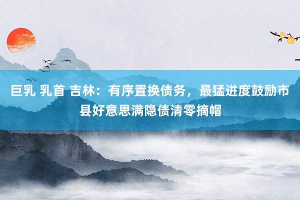 巨乳 乳首 吉林：有序置换债务，最猛进度鼓励市县好意思满隐债清零摘帽