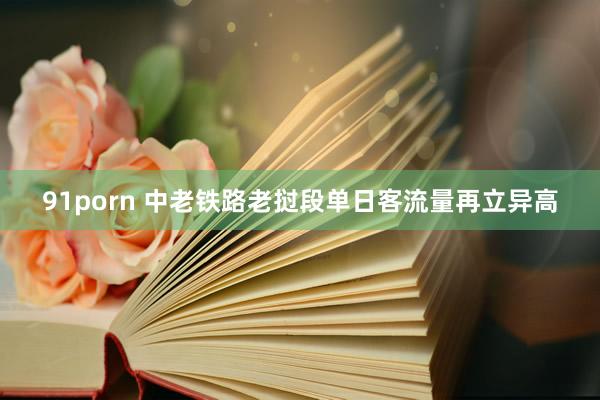 91porn 中老铁路老挝段单日客流量再立异高