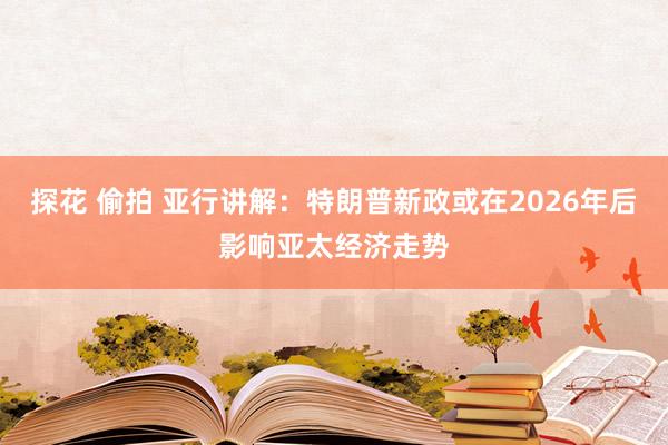 探花 偷拍 亚行讲解：特朗普新政或在2026年后影响亚太经济走势