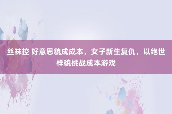 丝袜控 好意思貌成成本，女子新生复仇，以绝世样貌挑战成本游戏