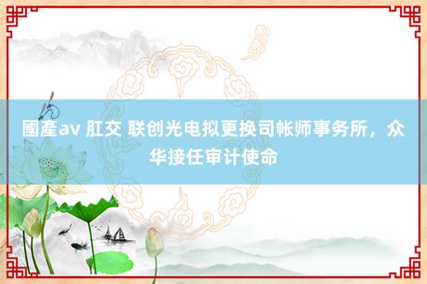 國產av 肛交 联创光电拟更换司帐师事务所，众华接任审计使命
