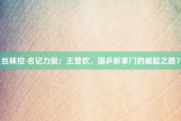 丝袜控 名记力挺：王楚钦，国乒新掌门的崛起之路？
