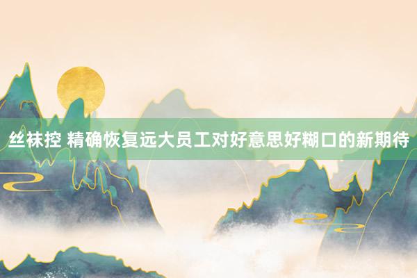 丝袜控 精确恢复远大员工对好意思好糊口的新期待