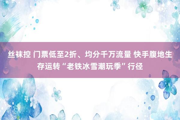丝袜控 门票低至2折、均分千万流量 快手腹地生存运转“老铁冰雪潮玩季”行径