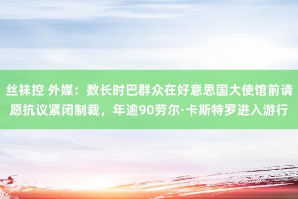 丝袜控 外媒：数长时巴群众在好意思国大使馆前请愿抗议紧闭制裁，年逾90劳尔·卡斯特罗进入游行