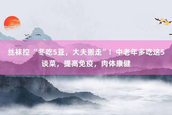 丝袜控 “冬吃5豆，大夫搬走”！中老年多吃这5谈菜，提高免疫，肉体康健