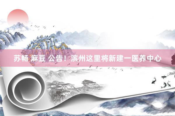 苏畅 麻豆 公告！滨州这里将新建一医养中心