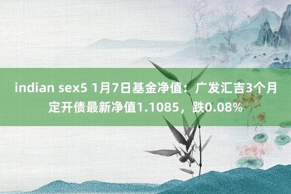 indian sex5 1月7日基金净值：广发汇吉3个月定开债最新净值1.1085，跌0.08%