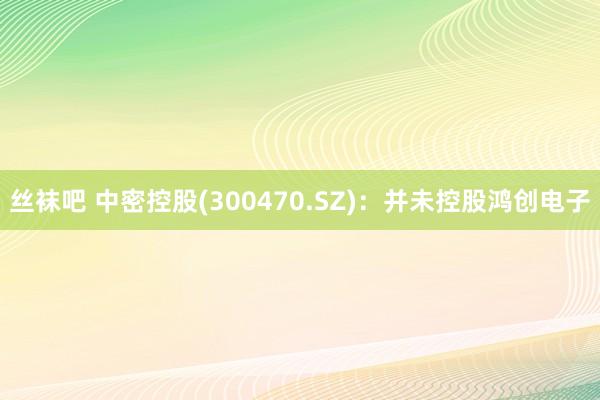 丝袜吧 中密控股(300470.SZ)：并未控股鸿创电子