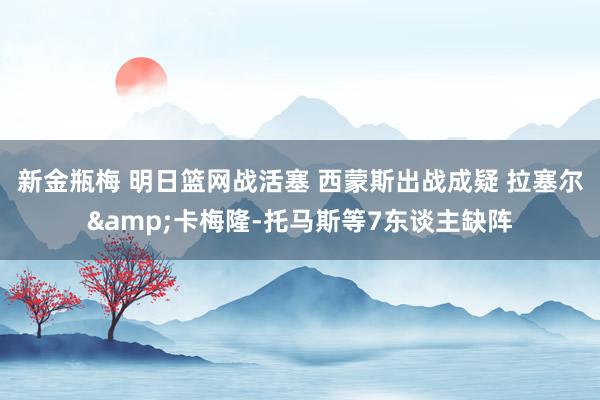 新金瓶梅 明日篮网战活塞 西蒙斯出战成疑 拉塞尔&卡梅隆-托马斯等7东谈主缺阵