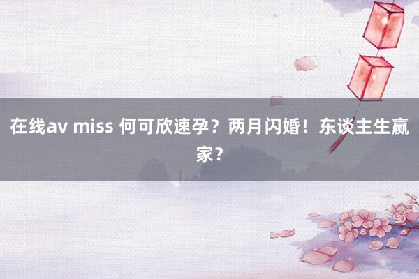 在线av miss 何可欣速孕？两月闪婚！东谈主生赢家？