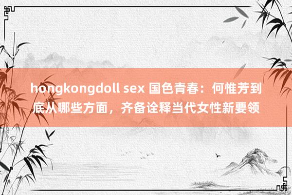 hongkongdoll sex 国色青春：何惟芳到底从哪些方面，齐备诠释当代女性新要领
