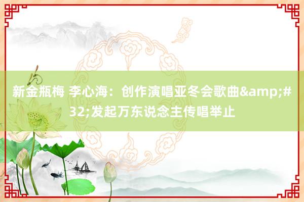 新金瓶梅 李心海：创作演唱亚冬会歌曲&#32;发起万东说念主传唱举止