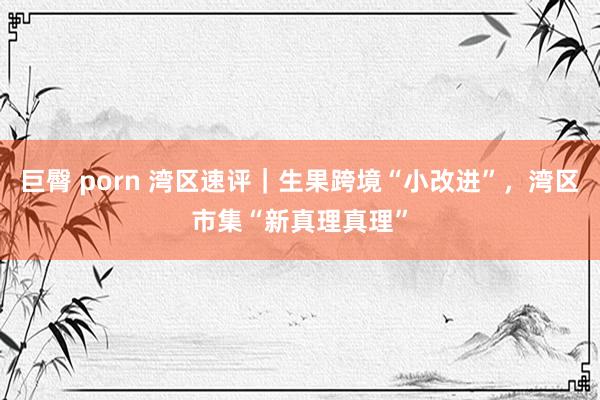 巨臀 porn 湾区速评｜生果跨境“小改进”，湾区市集“新真理真理”