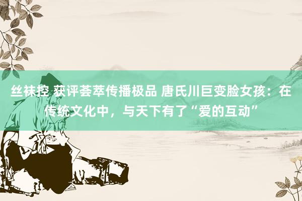 丝袜控 获评荟萃传播极品 唐氏川巨变脸女孩：在传统文化中，与天下有了“爱的互动”