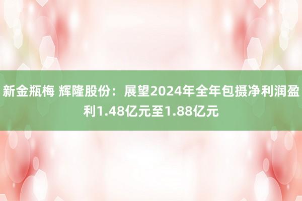 新金瓶梅 辉隆股份：展望2024年全年包摄净利润盈利1.48亿元至1.88亿元