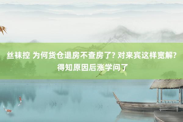 丝袜控 为何货仓退房不查房了? 对来宾这样宽解? 得知原因后涨学问了
