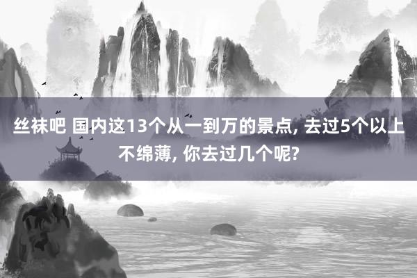 丝袜吧 国内这13个从一到万的景点， 去过5个以上不绵薄， 你去过几个呢?