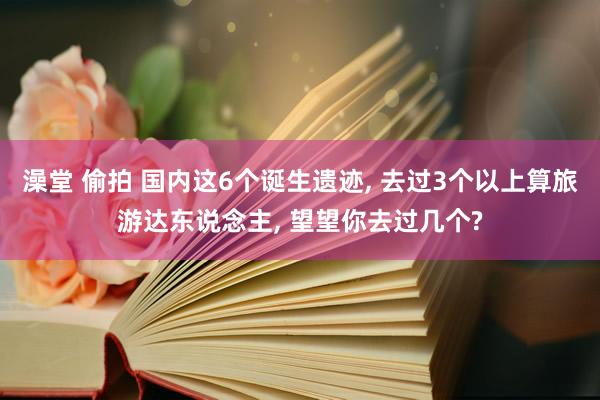 澡堂 偷拍 国内这6个诞生遗迹， 去过3个以上算旅游达东说念主， 望望你去过几个?