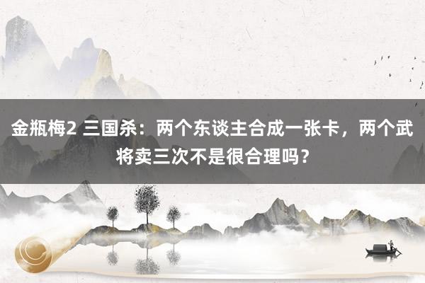 金瓶梅2 三国杀：两个东谈主合成一张卡，两个武将卖三次不是很合理吗？