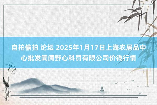 自拍偷拍 论坛 2025年1月17日上海农居品中心批发阛阓野心科罚有限公司价钱行情