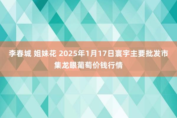 李春城 姐妹花 2025年1月17日寰宇主要批发市集龙眼葡萄价钱行情