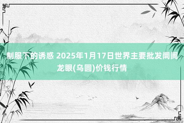 制服下的诱惑 2025年1月17日世界主要批发阛阓龙眼(乌圆)价钱行情