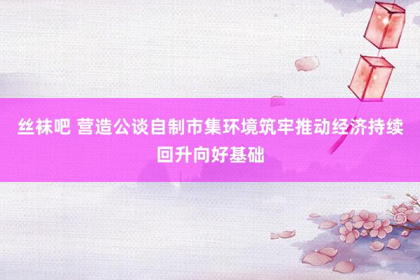 丝袜吧 营造公谈自制市集环境筑牢推动经济持续回升向好基础