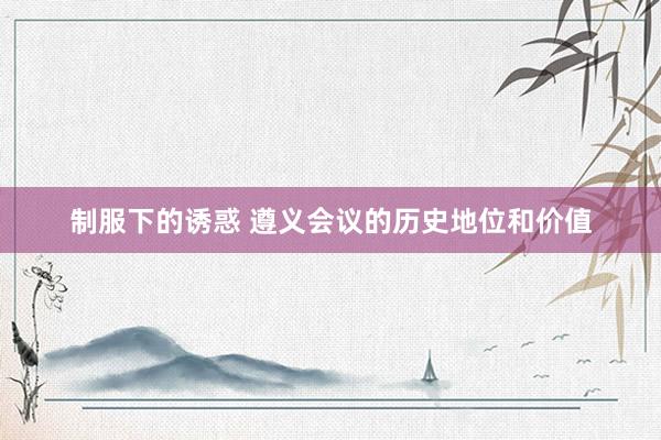 制服下的诱惑 遵义会议的历史地位和价值