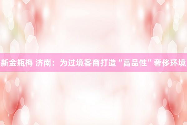 新金瓶梅 济南：为过境客商打造“高品性”奢侈环境