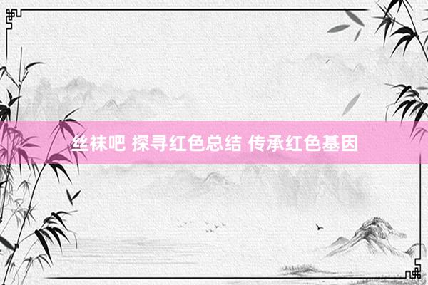 丝袜吧 探寻红色总结 传承红色基因