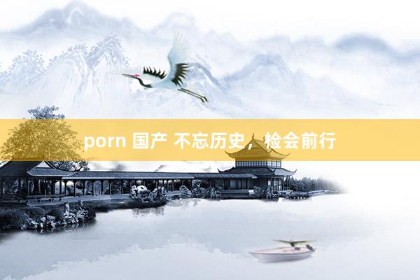 porn 国产 不忘历史，检会前行