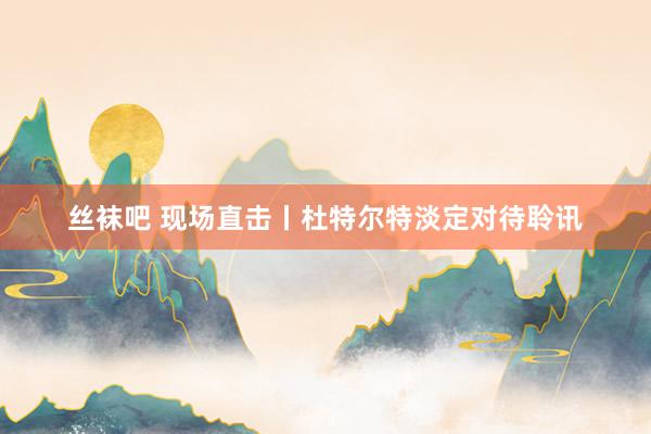 丝袜吧 现场直击丨杜特尔特淡定对待聆讯