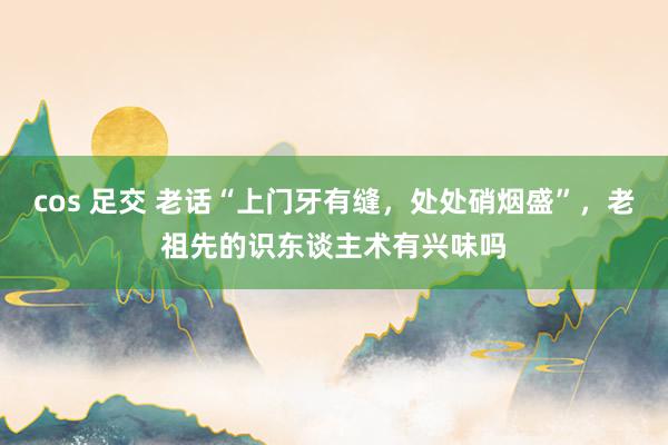 cos 足交 老话“上门牙有缝，处处硝烟盛”，老祖先的识东谈主术有兴味吗