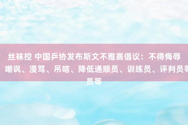丝袜控 中国乒协发布斯文不雅赛倡议：不得侮辱、嘲讽、漫骂、吊唁、降低通顺员、训练员、评判员等
