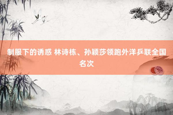 制服下的诱惑 林诗栋、孙颖莎领跑外洋乒联全国名次