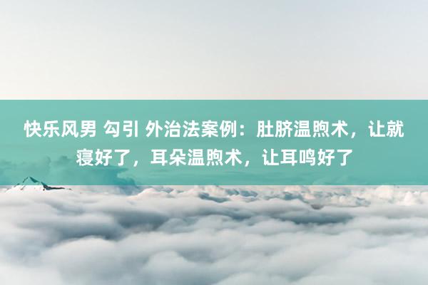 快乐风男 勾引 外治法案例：肚脐温煦术，让就寝好了，耳朵温煦术，让耳鸣好了