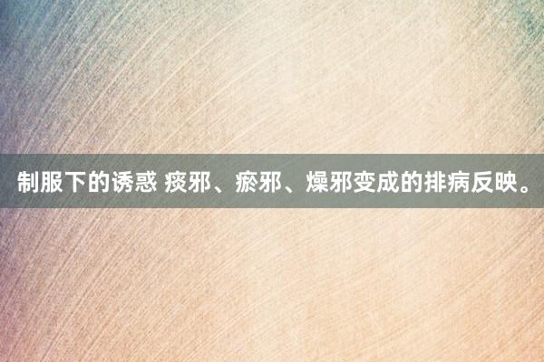 制服下的诱惑 痰邪、瘀邪、燥邪变成的排病反映。