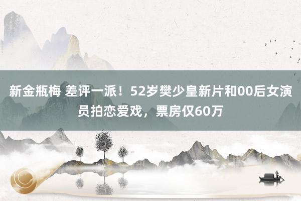 新金瓶梅 差评一派！52岁樊少皇新片和00后女演员拍恋爱戏，票房仅60万